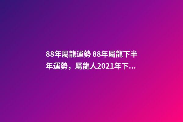 88年屬龍運勢 88年屬龍下半年運勢，屬龍人2021年下半年運勢及運程？-第1張-觀點-玄機派